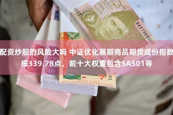 配资炒股的风险大吗 中证优化展期商品期货成份指数报339.78点，前十大权重包含SA501等