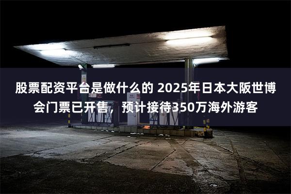 股票配资平台是做什么的 2025年日本大阪世博会门票已开售，预计接待350万海外游客