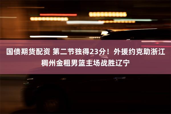 国债期货配资 第二节独得23分！外援约克助浙江稠州金租男篮主场战胜辽宁