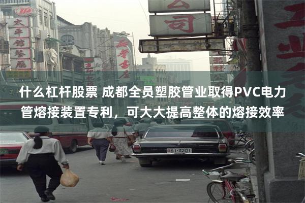 什么杠杆股票 成都全员塑胶管业取得PVC电力管熔接装置专利，可大大提高整体的熔接效率