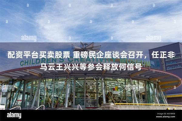 配资平台买卖股票 重磅民企座谈会召开，任正非马云王兴兴等参会释放何信号
