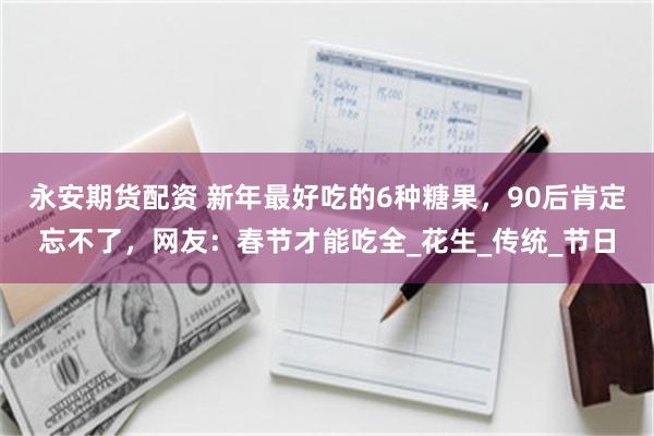 永安期货配资 新年最好吃的6种糖果，90后肯定忘不了，网友：春节才能吃全_花生_传统_节日