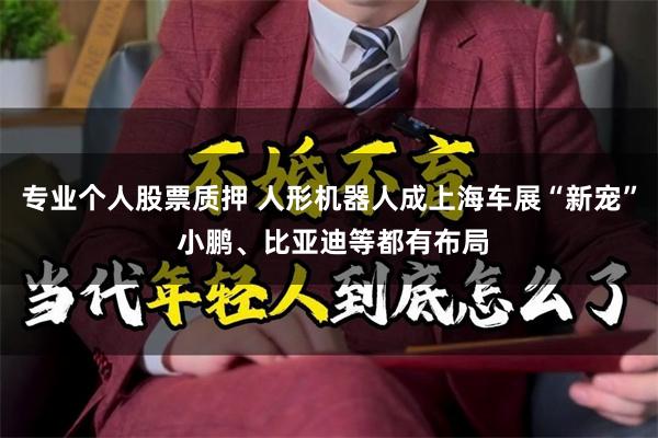 专业个人股票质押 人形机器人成上海车展“新宠” 小鹏、比亚迪等都有布局
