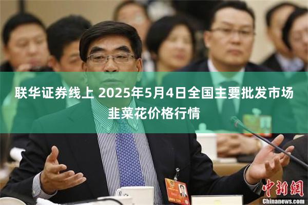 联华证券线上 2025年5月4日全国主要批发市场韭菜花价格行情