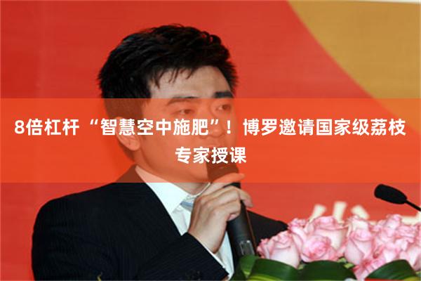8倍杠杆 “智慧空中施肥”！博罗邀请国家级荔枝专家授课