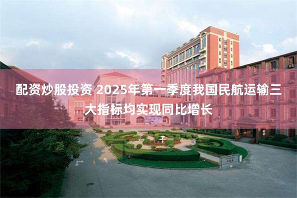 配资炒股投资 2025年第一季度我国民航运输三大指标均实现同比增长