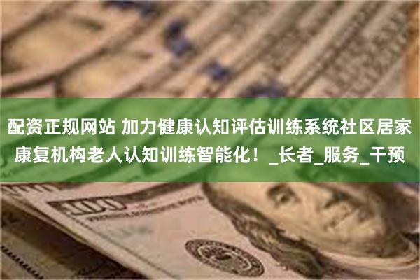 配资正规网站 加力健康认知评估训练系统社区居家康复机构老人认知训练智能化！_长者_服务_干预