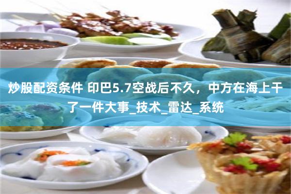 炒股配资条件 印巴5.7空战后不久，中方在海上干了一件大事_技术_雷达_系统