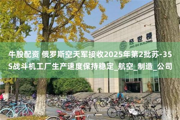 牛股配资 俄罗斯空天军接收2025年第2批苏-35S战斗机工厂生产速度保持稳定_航空_制造_公司