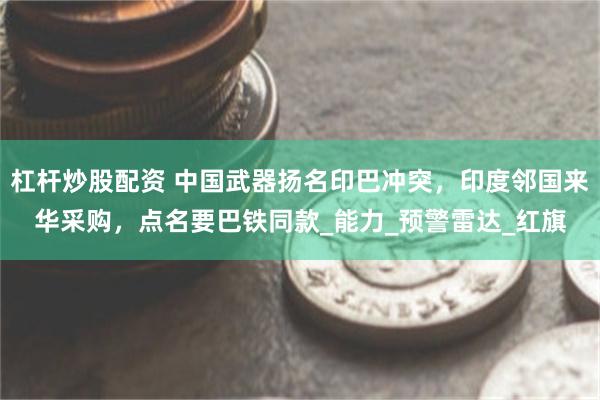 杠杆炒股配资 中国武器扬名印巴冲突，印度邻国来华采购，点名要巴铁同款_能力_预警雷达_红旗