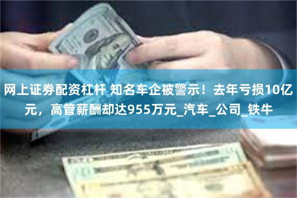 网上证劵配资杠杆 知名车企被警示！去年亏损10亿元，高管薪酬却达955万元_汽车_公司_铁牛