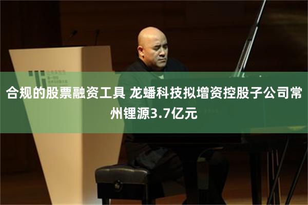 合规的股票融资工具 龙蟠科技拟增资控股子公司常州锂源3.7亿元