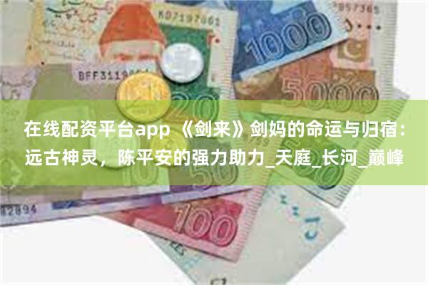 在线配资平台app 《剑来》剑妈的命运与归宿：远古神灵，陈平安的强力助力_天庭_长河_巅峰