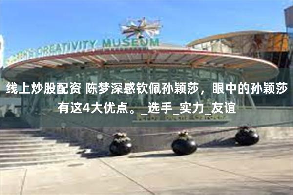 线上炒股配资 陈梦深感钦佩孙颖莎，眼中的孙颖莎有这4大优点。_选手_实力_友谊