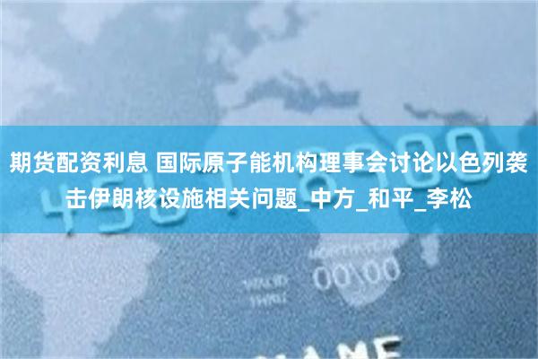 期货配资利息 国际原子能机构理事会讨论以色列袭击伊朗核设施相关问题_中方_和平_李松
