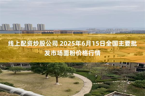 线上配资炒股公司 2025年6月15日全国主要批发市场面粉价格行情