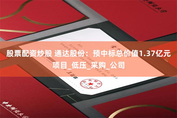 股票配资炒股 通达股份：预中标总价值1.37亿元项目_低压_采购_公司