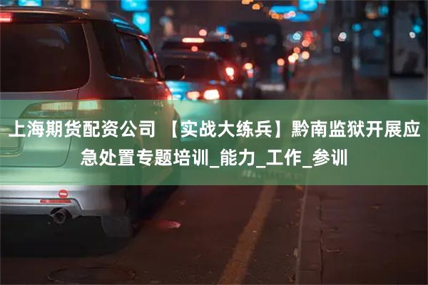 上海期货配资公司 【实战大练兵】黔南监狱开展应急处置专题培训_能力_工作_参训