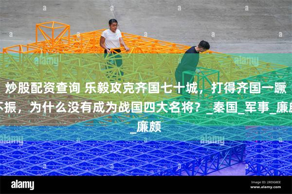 炒股配资查询 乐毅攻克齐国七十城，打得齐国一蹶不振，为什么没有成为战国四大名将？_秦国_军事_廉颇