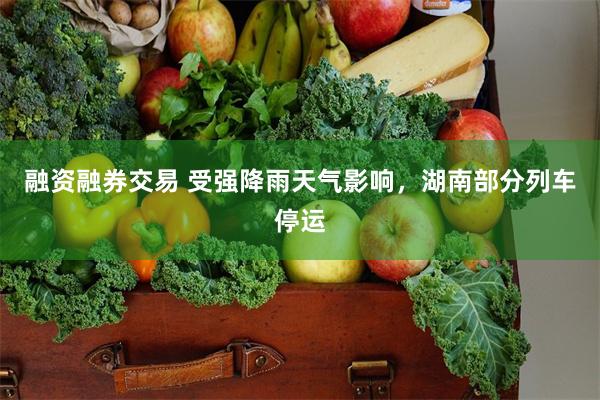 融资融券交易 受强降雨天气影响，湖南部分列车停运