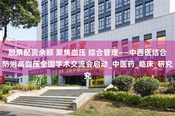 股票配资余额 聚焦血压 综合管理——中西医结合防治高血压全国学术交流会启动_中医药_临床_研究