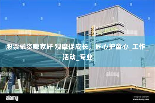 股票融资哪家好 观摩促成长，匠心护童心_工作_活动_专业