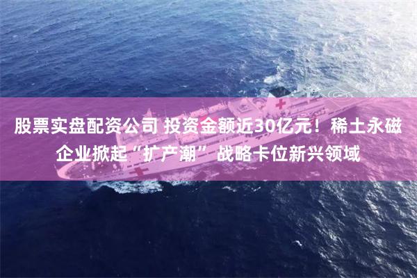 股票实盘配资公司 投资金额近30亿元！稀土永磁企业掀起“扩产潮” 战略卡位新兴领域