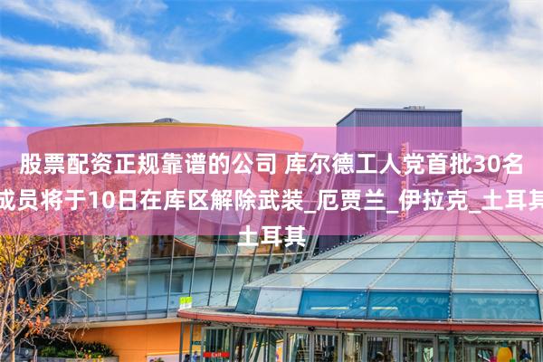 股票配资正规靠谱的公司 库尔德工人党首批30名成员将于10日在库区解除武装_厄贾兰_伊拉克_土耳其