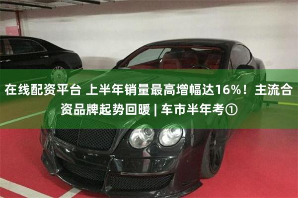 在线配资平台 上半年销量最高增幅达16%！主流合资品牌起势回暖 | 车市半年考①