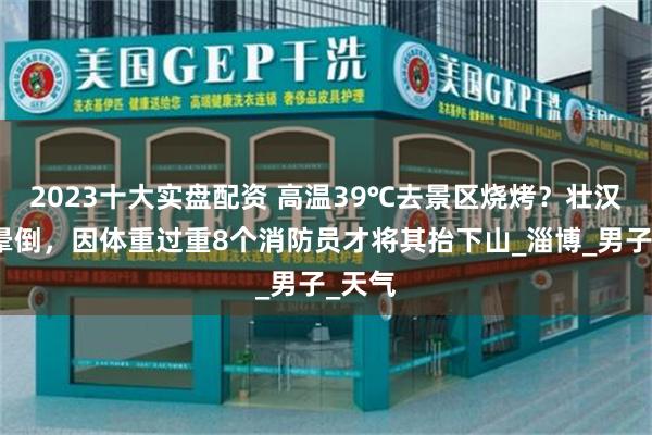 2023十大实盘配资 高温39℃去景区烧烤？壮汉中暑晕倒，因体重过重8个消防员才将其抬下山_淄博_男子_天气