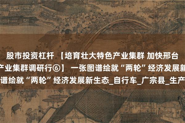 股市投资杠杆 【培育壮大特色产业集群 加快邢台跨越赶超发展——特色产业集群调研行⑥】 一张图谱绘就“两轮”经济发展新生态_自行车_广宗县_生产